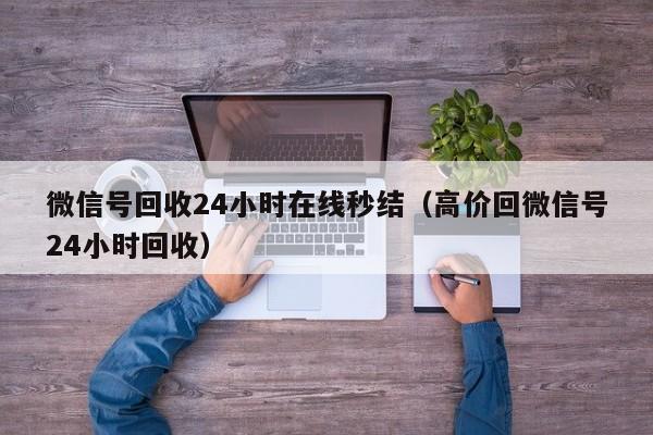 微信号回收24小时在线秒结（高价回微信号24小时回收）