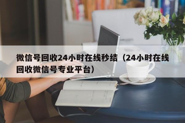 微信号回收24小时在线秒结（24小时在线回收微信号专业平台）