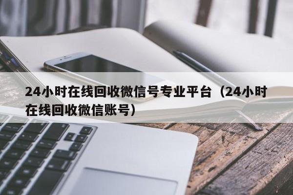 24小时在线回收微信号专业平台（24小时在线回收微信账号）