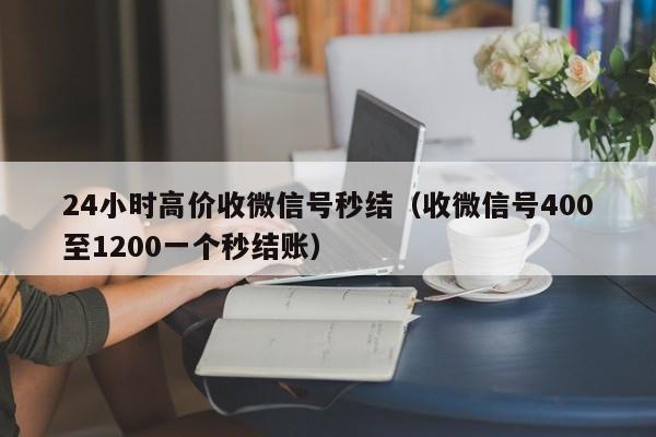 24小时高价收微信号秒结（收微信号400至1200一个秒结账）