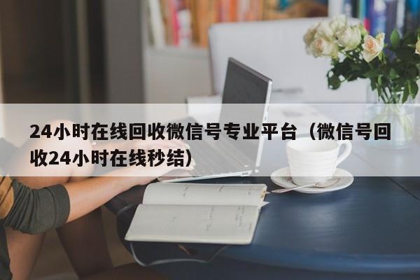 24小时在线回收微信号专业平台（微信号回收24小时在线秒结）