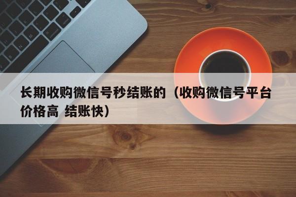 长期收购微信号秒结账的（收购微信号平台 价格高 结账快）