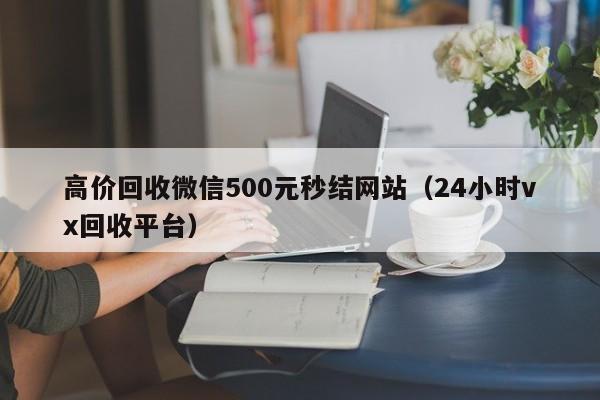 高价回收微信500元秒结网站（24小时vx回收平台）