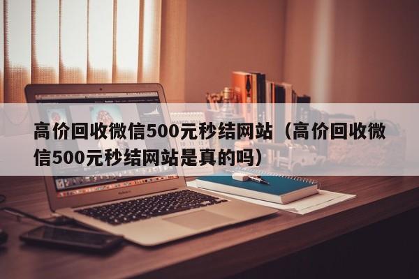 高价回收微信500元秒结网站（高价回收微信500元秒结网站是真的吗）