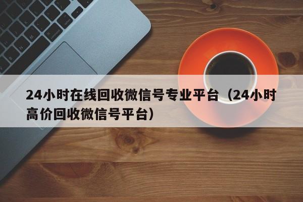 24小时在线回收微信号专业平台（24小时高价回收微信号平台）