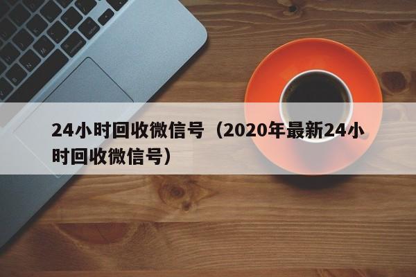 24小时回收微信号（2020年最新24小时回收微信号）