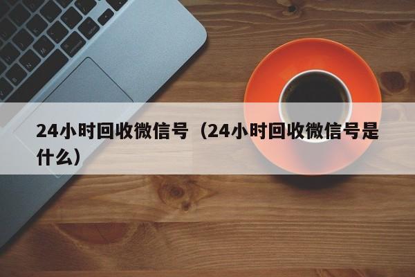 24小时回收微信号（24小时回收微信号是什么）