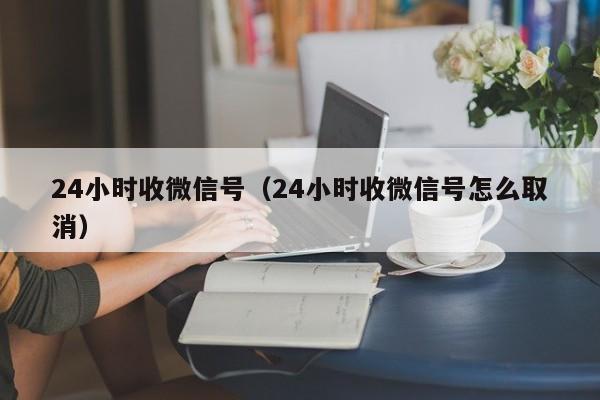 24小时收微信号（24小时收微信号怎么取消）