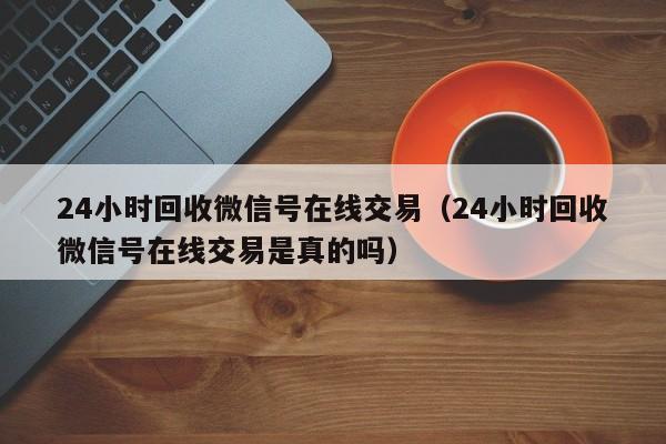 24小时回收微信号在线交易（24小时回收微信号在线交易是真的吗）