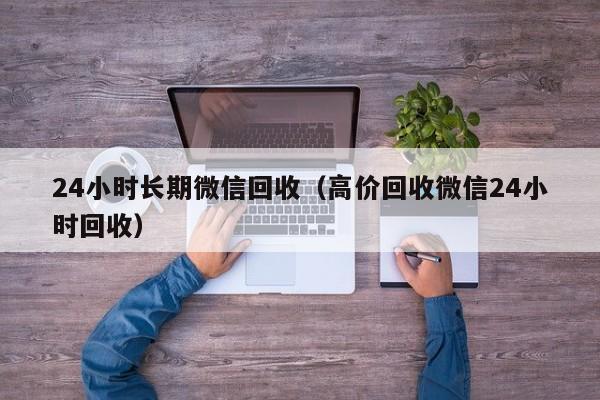 24小时长期微信回收（高价回收微信24小时回收）