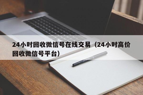 24小时回收微信号在线交易（24小时高价回收微信号平台）