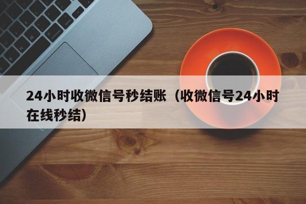 24小时收微信号秒结账（收微信号24小时在线秒结）