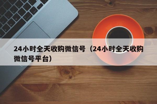 24小时全天收购微信号（24小时全天收购微信号平台）