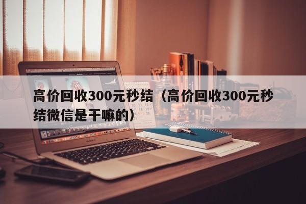 高价回收300元秒结（高价回收300元秒结微信是干嘛的）