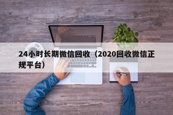 24小时长期微信回收（2020回收微信正规平台）