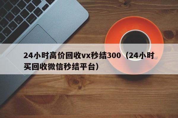 24小时高价回收vx秒结300（24小时买回收微信秒结平台）