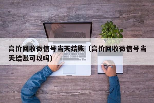 高价回收微信号当天结账（高价回收微信号当天结账可以吗）