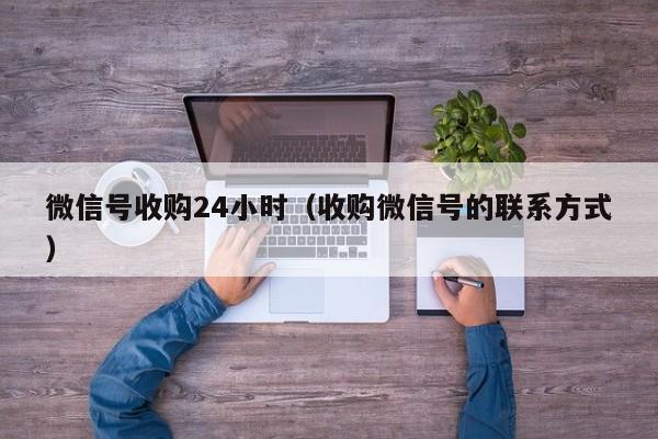 微信号收购24小时（收购微信号的联系方式）