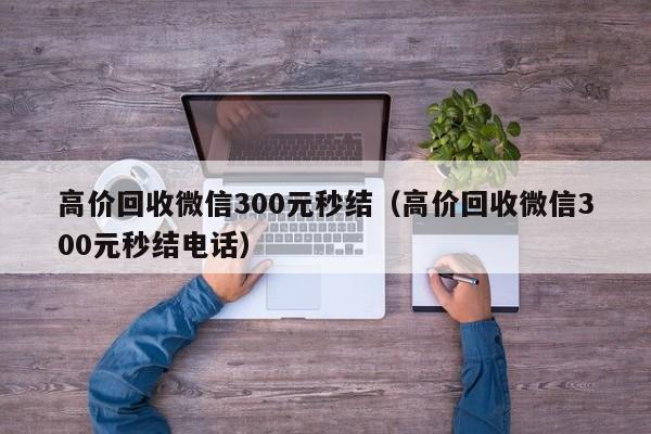 高价回收微信300元秒结（高价回收微信300元秒结电话）