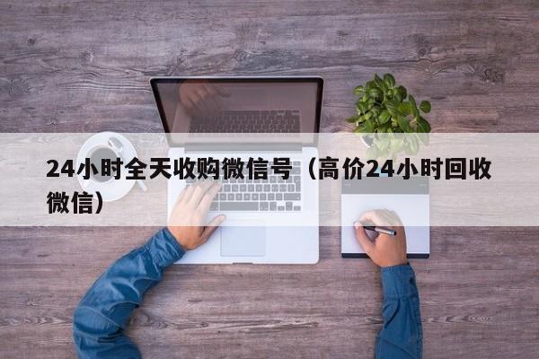 24小时全天收购微信号（高价24小时回收微信）