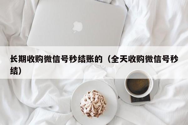 长期收购微信号秒结账的（全天收购微信号秒结）