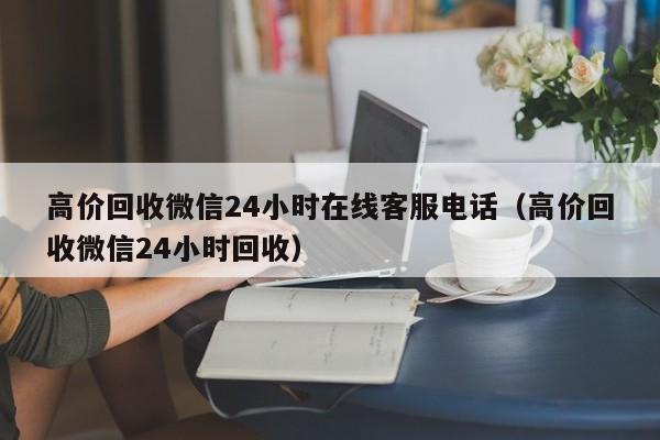 高价回收微信24小时在线客服电话（高价回收微信24小时回收）