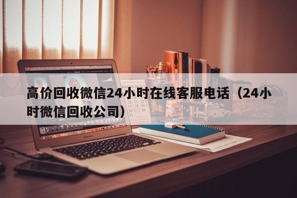 高价回收微信24小时在线客服电话（24小时微信回收公司）