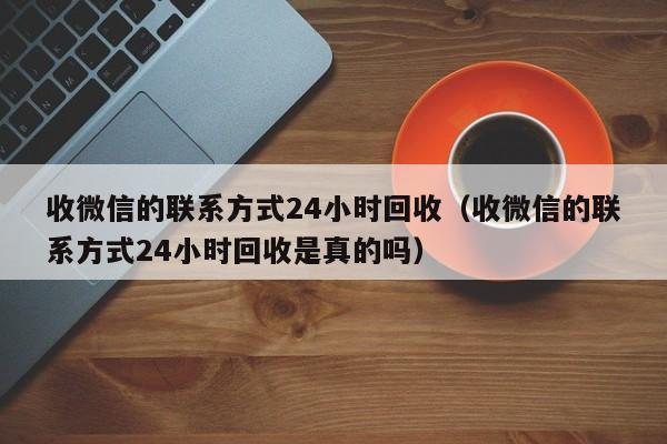 收微信的联系方式24小时回收（收微信的联系方式24小时回收是真的吗）