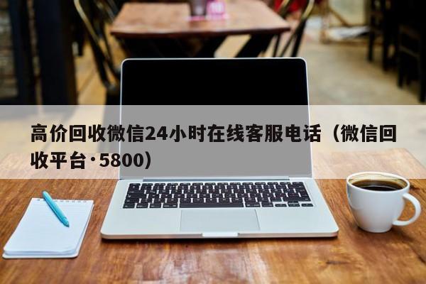 高价回收微信24小时在线客服电话（微信回收平台·5800）