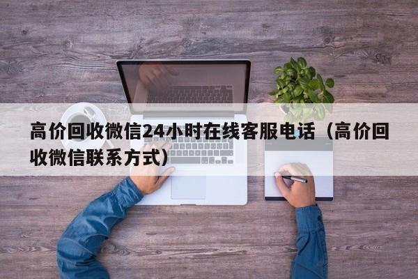 高价回收微信24小时在线客服电话（高价回收微信联系方式）