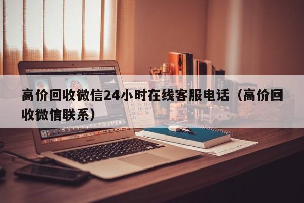 高价回收微信24小时在线客服电话（高价回收微信联系）