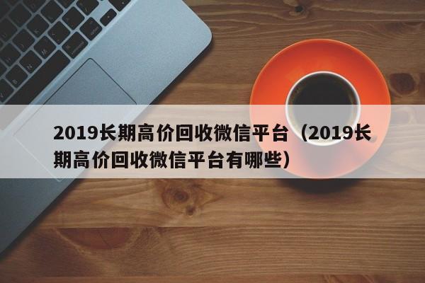 2019长期高价回收微信平台（2019长期高价回收微信平台有哪些）