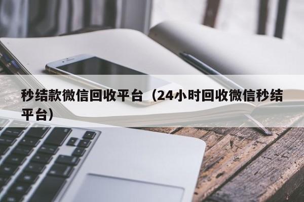 秒结款微信回收平台（24小时回收微信秒结平台）