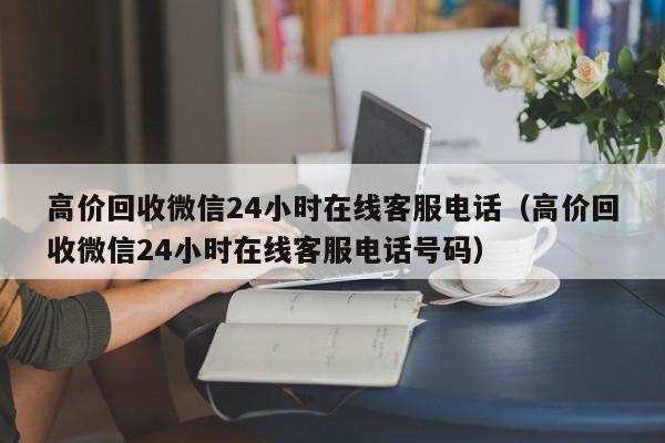 高价回收微信24小时在线客服电话（高价回收微信24小时在线客服电话号码）