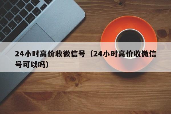 24小时高价收微信号（24小时高价收微信号可以吗）