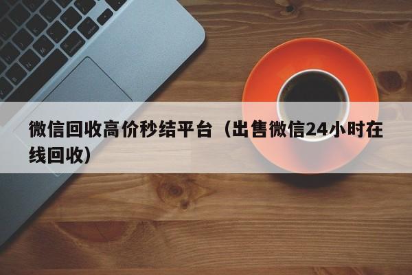 微信回收高价秒结平台（出售微信24小时在线回收）