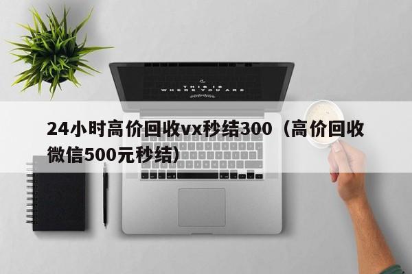 24小时高价回收vx秒结300（高价回收微信500元秒结）