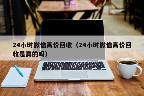 24小时微信高价回收（24小时微信高价回收是真的吗）