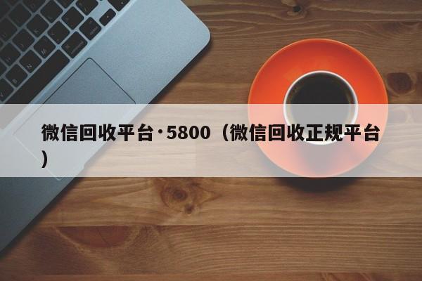 微信回收平台·5800（微信回收正规平台）