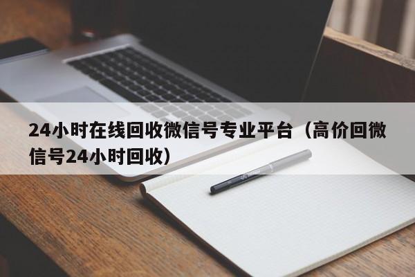 24小时在线回收微信号专业平台（高价回微信号24小时回收）