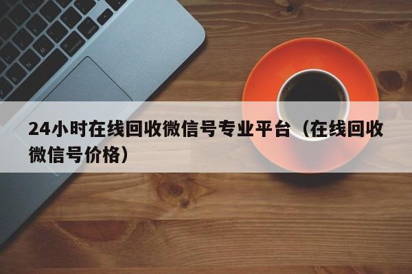 24小时在线回收微信号专业平台（在线回收微信号价格）