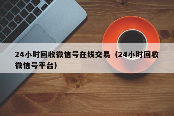 24小时回收微信号在线交易（24小时回收微信号平台）