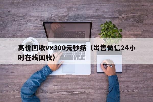 高价回收vx300元秒结（出售微信24小时在线回收）