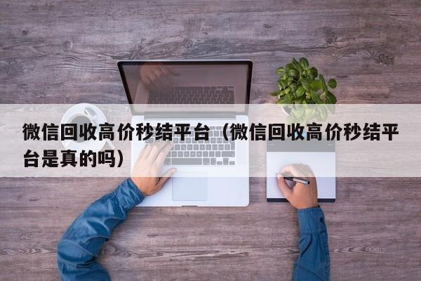 微信回收高价秒结平台（微信回收高价秒结平台是真的吗）