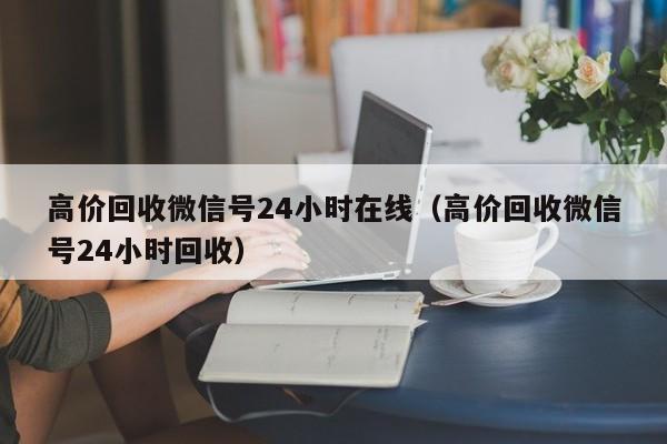 高价回收微信号24小时在线（高价回收微信号24小时回收）