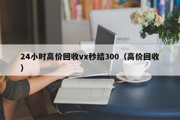 24小时高价回收vx秒结300（高价回收）