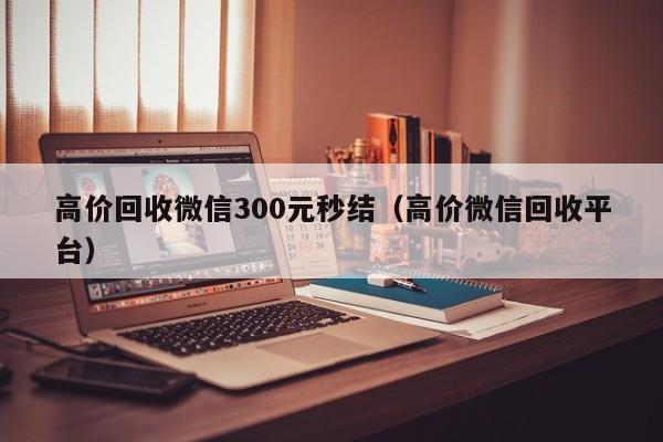 高价回收微信300元秒结（高价微信回收平台）