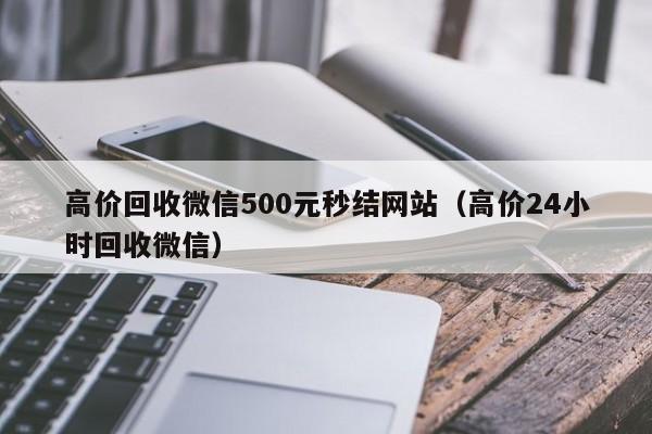 高价回收微信500元秒结网站（高价24小时回收微信）