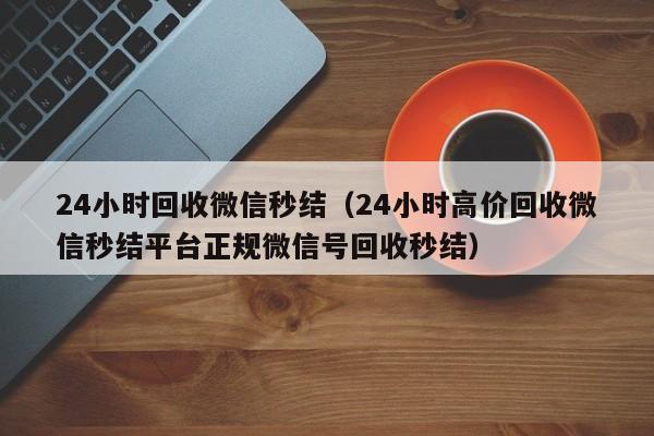 24小时回收微信秒结（24小时高价回收微信秒结平台正规微信号回收秒结）