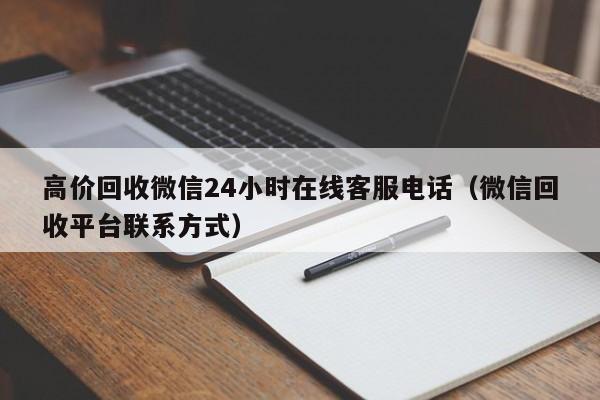 高价回收微信24小时在线客服电话（微信回收平台联系方式）